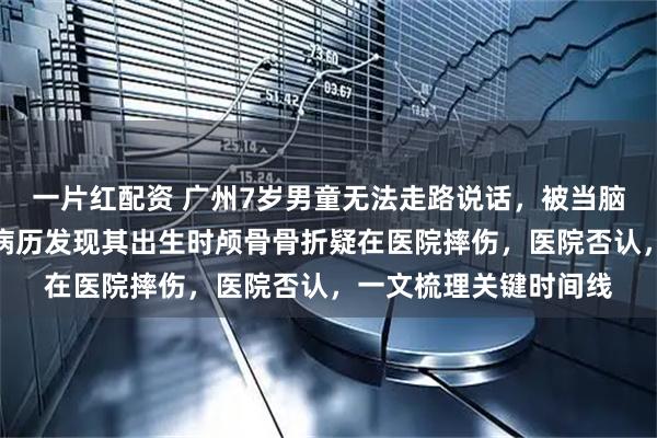一片红配资 广州7岁男童无法走路说话，被当脑瘫治疗多年，父母翻病历发现其出生时颅骨骨折疑在医院摔伤，医院否认，一文梳理关键时间线